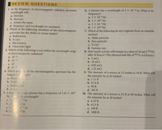 REVIEW QUESTIONS I. As the frequency of electromagnetic radiation decreases, 6. A photon has a wavelength of 3 × 10-12 m. what is its wavelength will: a. increase. b. decrease. c. remain the same. d. frequency and wavelength are unrelated frequency? a. 3 x 104 Hz b. 3 X 100 Hz c. 1 x 10- Hz d. 1 X 1030 Hz g members of the electromagnetic7. Which of the following do not originate from an unstable spectrum has the ability to ionize matter? a. Radiowaves b. X-rays c. Microwaves d. Ultraviolet light nucleus? a. Alpha particles b. Beta particles c. X-rays d. Gamma rays 3. Which of the following is not within the wavelength range 8. How much activity will remain in a dose of 20 mCIaTC of electromagnetic radiation? a. 10-4 after 24 hours? (The physical half-life ofTc is 6 hours.) a. 5 mCi b. 10-12 c. 10 d. 10-6 b. 10 mCi c. 0.05 mCi d. 1.25 mC 4. Which me of the electromagnetic spectrum has the 9. The intensity of a source at 15 inches is 10 R. What will longest waragth? a. Micre b. Visibl:cat c. Radiowaves d. X-rars the intensity be at 45 inches? b. 0.74 R С. 90R d. 304 R . A diag tic s ray photon has a frequency of 2.42 X 1010. The intensiy of a source is25at 40inches What will Hz. Wia ts its wavelength? the intensity be at 20 inches? a. 6.25 R b. 62.5 R c. 100 R c. 1.2 3-11 m] d. 12m d. 1000 R