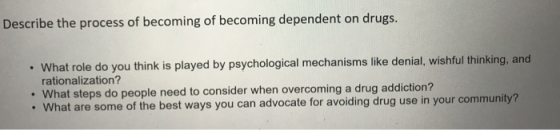 Describe the process of becoming of becoming dependent on drugs. What role do you think is played by psychological mechanisms like denial, wishful thinking, and rationalization? . What steps do people need to consider when overcoming a drug addiction? . What are some of the best ways you can advocate for avoiding drug use in your community?
