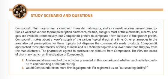 STUDY SCENARIO AND QUESTIONS Compoundit Pharmacy is near a clinic with three dermatologists, and as a result receives several prescrip tions a week for various topical prescription ointments, creams, and gels. Most of the ointments, creams, and gels are available commercially, but Compoundit prefers to compound them because of the greater profits. Compoundit makes about a weeks supply of the various topical drugs at a time. Other pharmacies in the area also get prescriptions for these topicals but dispense the commercially made products. Compoundit approached these pharmacies, offering to make and sell them the topicals at a lower price than they pay from the manufacturers. The pharmacies agreed to purchase the products from Compoundit. The FDA and board of pharmacy launch an investigation of Compoundit. 1. Analyze and discuss each of the activities presented in this scenario and whether each activity consti tutes compounding or manufacturing 2. Would Compoundit be on more firm legal grounds if it registered as an outsourcing facility?