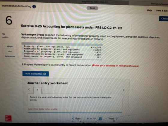 International Accour International Accounting 6 Saved Help Save & Exlt 6 Check Exercise 8-25 Accounting for plant assets under IFRS LO C2, P1, P2 10 points Volkswagen Group reported the following information for property. plant, and equipment, along with additions, disposals, depreciation, and impairments for a recent year-end (euros in millions). Property, plant, and equipment, net Additione to property, plant, and equipment Disposals of property, plant, and equipment Depreciation on property, plant, and equipment Impairments to property, plant, and equipment eBook 46,169 11,560 2,430 7,509 243 Hint 1. Prepare Volkswagens journal entry to record depreciation. (Enter your answers in millions of euros.) View transaction list Journal entry worksheet Record the year-end adjusting entry for the depreciation expense of the plant assets. Note: Enter debits before credits. 6 of 10