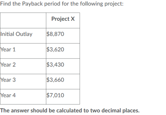Find the Payback period for the following project: Project X $8,870 Initial Outlay $3,620 Year 1 $3,430 Year 2 Year 3 $3,660