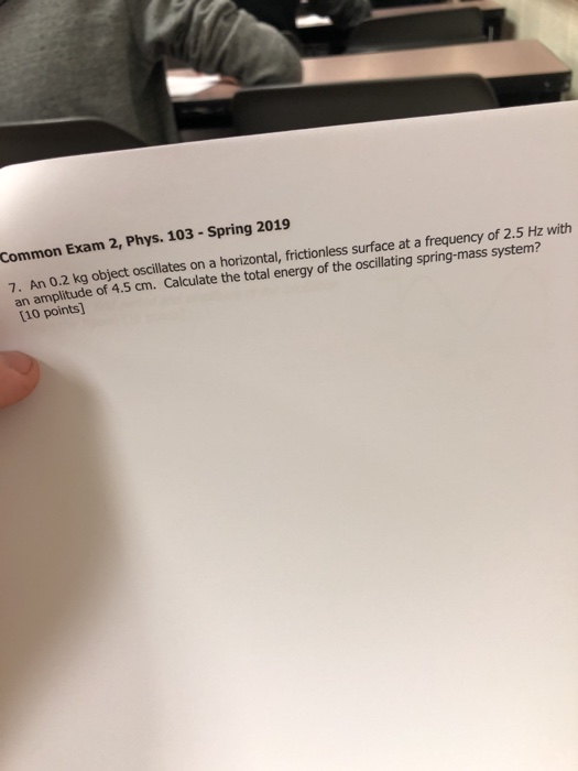 Common Exam 2, Phys. 103 - Spring 2019 7. An 0.2 kg object oscillates on a horizontal, frictionless surface at a frequency of