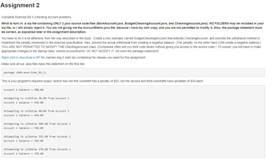 Assignment 2 Complete Exercise E9.3 (checking account problem). What to turn in: A zip file containing ONLY 3 java source code.files (BankAccount.java, BudgetCheckingAccount.java, and CheckingAccount.java). NO FOLDERS may be included in your zip file, or l will simply reject it. You are not giving me the AccountDemo.java file, because I have my own copy, and you are not permitted to modify it. Also, the package statement must be correct, as explained later in the assignment description. You have to do it a bit differently from the way described in the book. Create a new subclass named BudgetCheckingAccount that extends CheckingAccount, and override the withdrawal method to implement the penalty mentioned in the exercise specification. Also, prevent the actual withdrawal from creating a negative balance. (The penalty, on the other hand CAN create a negative balance.) YOU ARE NOT PERMITTED TO MODIFY THE CheckingAccount class. (Companies often sell you their code library without giving you access to the source code.) Of course, you will have to make appropriate changes to the startup class, named AccountDemo. DO NOT MODIFY IT, not even the package statemen! Right-click to download a ZIP file (named Asg 2 start.zip) containing the classes you need for this assignment. Make sure all our.java files have this statement on the first line package che9.exercises E93 This is your programs required output. Notice how the first overdraft has a penalty of $20, but the second and third overdrafts have penalties of $30 each. Account 1 balance - 5e0.0e Attempting to withdraw 50.00 from Account 1 Account 1 balance 450.00 Attempting to withdraw 40.00 from Account 1 Account 1 balance 410.00 Attempting to withdraw 500.00 from Account 1 Account 1 balance 390.0 Attempting to withdraw 391.00 from Account 1 Account 1 balance 369.00 Attempting to withdraw 370.00 from Account 1 Account 1 balance 338.00