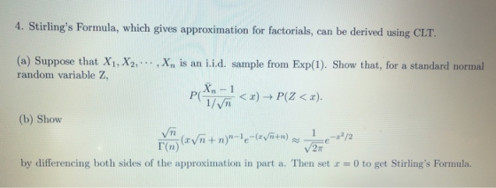 tirlings Formula, which gives approximation for factorials, can be derived using CLT. (a) Suppose that X1, X2, random variable Z, , Xn is an ii.d. sample from Exp(1). Show that, for a standard normal (b) Show by differencing both sides of the approximation in part a. Then set 0 to get Stirlings Formula.