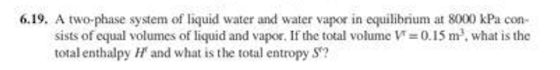 6.19. A two-phase system of liquid water and water vapor in equilibrium at 8000 kPa con sists of equal volumes of liquid and