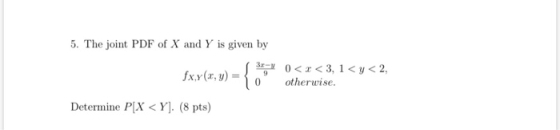 5. The joint PDF of X and Y is given by s 3 fxy(x, y) = 3 o 0<x<3, 1<y<2, otherwise. Determine P[X<Y]. (8 pts)