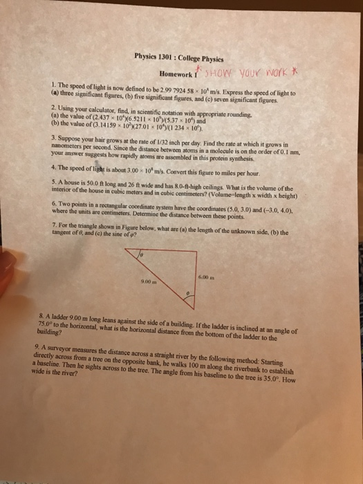 Physics 1301: College Physics Homeworlk 1. The speed of light is now defined to be 2.99 7924 58 x 10 m/s. Express the speed of light to (a) three significant figures, (b) five significant figures, and (c) seven significant figures 2. Using your calculator, find, in scientific notation with appropriate rounding (a) the value of(2.437 10X6521 I #10)İ537 x 10) and (b) the value of (3.14159 10 X27.01 x 10/(1 234 x 10) 3. Suppose your hair grows at the rate of I/32 inch per day Find the rate at which it grows in nanometers per second. Since the distance between atoms in a molecule is on the order of 0. I am, your answer suggests how rapidly atoms are assembled in this protein synthesis 4. The speed of light is about 3.00 *10 m/s. Convert this figure to miles per hour. 5. A house is 50.0 ft long and 26 ft wide and has 80-fl-high ceilings What is the volume of the interior of the house in cubic meters and in cubic centimeters? (Volume-length x width x height) 6. Two points in a rectangular coordinate system have the coordinates (5.0, 3.0) and (-3.0, 4.0). where the units are centimeters. Determine the distance between these points 7. For the triangle shown in Figure below, what are (a) the length of the unknown side, (b) the tangent of 0, and (c) the sine of p? 6.00 m 9.00 m 8. A ladder 9.00 m long leans against the side of a building. If the ladder is inclined at an angle of 75.0° to the horizontal, what is the horizontal distance from the bottom of the ladder to the building? 9. A surveyor measures the distance across a straight river by the following method: Starting directly across from a tree on the a baseline. Then he sights across to the tree. The angle from his baseline to the tree is 35.0°. How opposite bank, he walks 100 m along the riverbank to establish wide is the river?