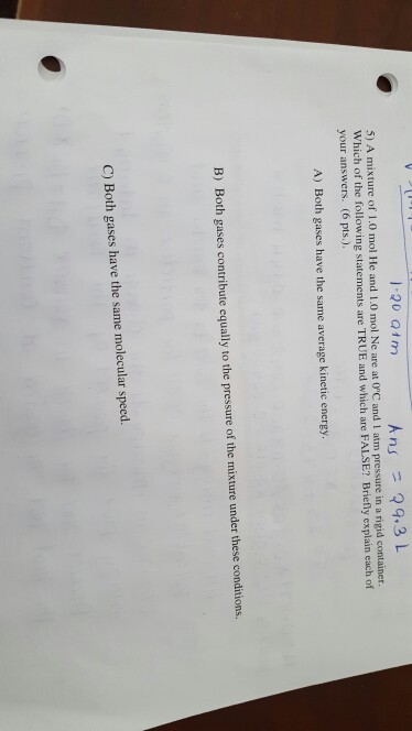 Ans 9.3 L 5) A mixture of 1.0 mol He and 1.0 mol Ne are at OC and 1 atm pressure in a rigid container Which of the following statements are TRUE and which are FALSE? Briefly explain each of your answers. (6 pts.). A) Both gases have the same average kinetic energy B) Both gases contribute equally to the pressure of the mixture under these conditions. C) Both gases have the same molecular speed.