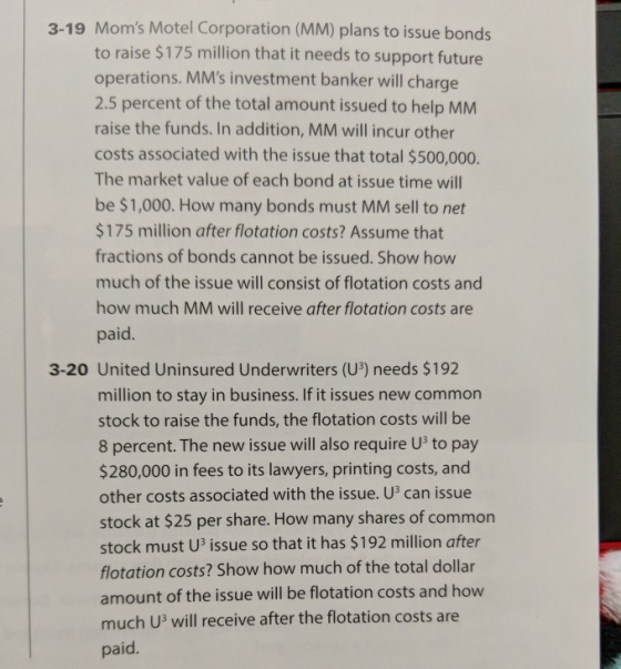 3-19 Moms Motel Corporation (MM) plans to issue bonds to raise $175 million that it needs to support future operations. MMs investment banker will charge 2.5 percent of the total amount issued to help MMM raise the funds. In addition, MM will incur other costs associated with the issue that total $500,000. The market value of each bond at issue time will be $1,000. How many bonds must MM sell to net $175 million after flotation costs? Assume that fractions of bonds cannot be issued. Show how much of the issue will consist of flotation costs and how much MM will receive after flotation costs are paid. 3-20 United Uninsured Underwriters (U3) needs $192 million to stay in business. If it issues new common stock to raise the funds, the flotation costs will be 8 percent. The new issue will also require U3 to pay $280,000 in fees to its lawyers, printing costs, and other costs associated with the issue. U3 can issue stock at $25 per share. How many shares of common stock must U3 issue so that it has $192 million after flotation costs? Show how much of the total dollar amount of the issue will be flotation costs and how much U3 will receive after the flotation costs are paid.