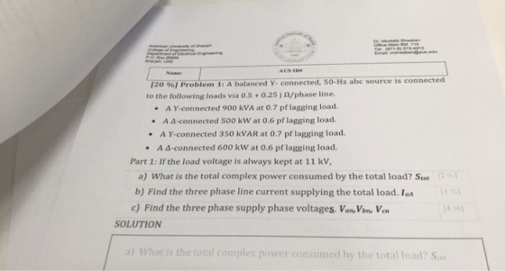 of shagah Name 120 96] Proble m 1: A balanced Y. connected, 50-Hz abc source is connected to the following loads via 0.5+0.25 j 0/phase line. A Y-connected 900 kVA at 0.7 pf lagging load. · A ?-connected 500 kw at 0.6 pf lagging load. A Y-connected 350 kVAR at 0.7 pf lagging load. · 4-connected 600 kW at 0.6 pf lagging load. A Part 1: If the load voltage is always kept at 11 kV a) what is the total complex power consumed by the total load? Stot b) Find the three phase line current supplying the total load.I c) Find the three phase supply phase voltages. Van,Vbn, Vcn (4%) SOLUTION a) What is the total complex power consumed by the total load? S