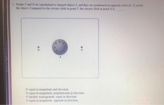 1. Points P and R are equidistant to charged object A, and they are positioned on opposite sides of (1 point the object. Compared to the electric field at point P, the electric field at point R is O equal in magnitude and direction O equal in magnitude, perpendicular in direction O smaller in magnitude, equal in direction O equal in magnitude, opposite in direction