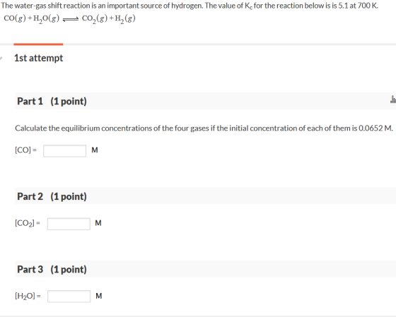 The water-gas shift reaction is an important source of hydrogen. The value of Kc for the reaction below is is 5.1 at 700 K 1st attempt Part 1 (1 point) Calculate the equilibrium concentrations of the four gases if the initial concentration of each of them is 0.0652 M. co]- Part 2 (1 point) CO2)- Part 3 (1 point) [H20]-