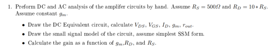 . Preform DC and AC analysis of the amplifer circuits by hand. Assume Rs = 500Ω and RD = 10 * Rs. Assume constant gm Draw the DC Equivalent circuit, calculate VDs, Vas, ID, 9m Tout » Draw the small signal model of the circuit, assume simplest SSM form. . Calculate the gain as a function of gm, RD, and Rs