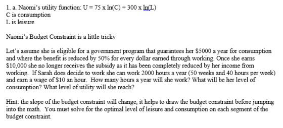 1. a. Naomis utility function: U C is consumption L is leisure 75 x In(C)+300 x InL) Naomis Budget Constraint is a little tricky Lets assume she is eligible for a government program that guarantees her S5000 a year for consumption and where the benefit is reduced by 50% for every dollar earned through working once she earns $10,000 she no longer receives the subsidy as it has been completely reduced by her income from working. If Sarah does decide to work she can work 2000 hours a year (50 weeks and 40 hours per week) and earn a wage of S10 an hour. How many hours a year will she work? What will be her level of consumption? What level of utility will she reach? Hint: the slope of the budget constraint will change, it helps to draw the budget constraint before jumping into the math. You must solve for the optimal level of leisure and consumption on each segment of the budget constraint.