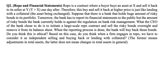 Q2. (Repo and Financial Statements) Repo is a contract where a buyer buys an asset at X and sell it back to its seller at Y (