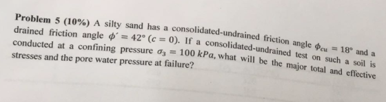 Problem 5 (10%) A silty sand has a consolidated undrained friction angle o, drained friction angle ?-42° (c 0). If a conducted at a confining pressure ?3-10 stresses and the pore water pressure at failure? and a consolidated-undrained test on such a soil is cu18° 8 o kPa, what will be the major total and effective