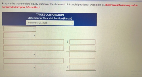 Prepare the shareholders equity section of the statement of financial position at December 31. (Enter account name only and
