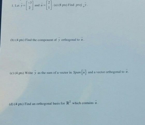 -3 1. Let y=| 2 | and 1-1 I. (a) (8 pts) Find projuy (b) (4 pts) Find the component of y orthogonal to u. (c) (4 pts) Write y as the sum of a vector in Span u and a vector orthogonal to u (d) (4 pts) Find an orthogonal basis for R which contains u.