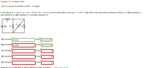 Chapter 27, Problem 044 Your answer is partially correct. Try again. 6.00 V. (a) what is the equivalent resistance? What is i in (b) resistance 1, In the figure R1-140 ?, R2-R3-67.0 ?, R4-102 ?, and the ideal battery has emf ? c) esistance 2, (d) resistance 3, and (e) resistance 4? Ri Ri Rs (a) Numbef T165.22 (b) Number 0.0429 (c) Number (d) Numbe (e) Number R UnitsTg Units Units Units