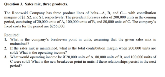 Question 3. Sales mix, three products. The Ronowski Company has three product lines of belts—A, B, and C— with contribution m