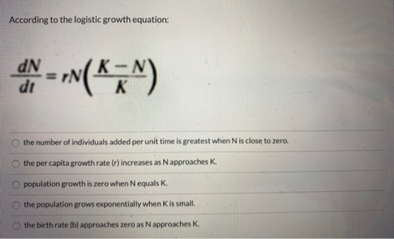 According to the logistic growth equation: the number of individuals added per unit time is greatest when N is close to zero.