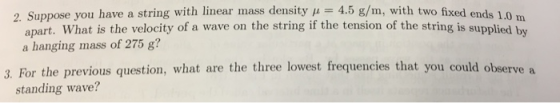 2. Suppose you have a string with linear mass density 4.5 g/m, with two fixed ends 10 Suppose you have a string with linear mass density 4.5 g apart. What is the velocity of a wave on the string if the tension of the string is supplied by a hanging mass of 275 g? 3. For the previous question, what are the three lowest frequencies that you could observe a standing wave?