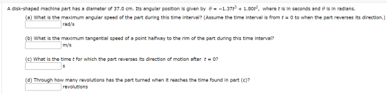 A disk-shaped machine part has a diameter of 37.0 cm. Its angular position is given by 0 = -1.37€ + 1.80t2, where t is in sec