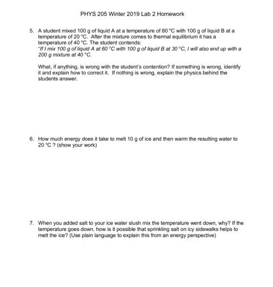 PHYS 205 Winter 2019 Lab 2 Homework 5. A student mixed 100 g of liquid A at a temperature of 80 °C with 100 g of liquid B at a temperature of 20 °C. After the mixture comes to thermal equilibrium it has a temperature of 40 °C. The student contends: If I mix 100 g of liquid A at 60 °C with 100 g of liquid B at 30 °C, I will also end up with a 200 g mixture at 40 °C What, if anything, is wrong with the students contention? If something is wrong, identify it and explain how to correct it. If nothing is wrong, explain the physics behind the students answer. How much energy does it take to melt 10 g of ice and then warm the resulting water to 20 °C? (show your work) 6. 7. When you added salt to your ice water slush mix the temperature went down, why? If the temperature goes down, how is it possible that sprinkling salt on icy sidewalks helps to melt the ice? (Use plain language to explain this from an energy perspective)