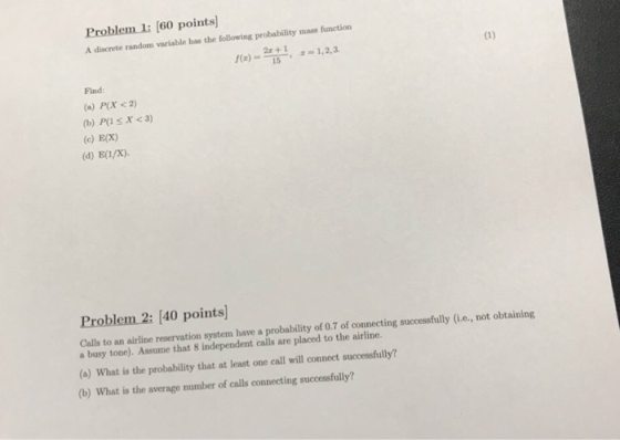 Problem 1: [60 points) A discrete random variable has the following probability mass function 2s+ 1,2,3 Find: (a) P(x <2) (b) P(l s X<3) (c) E(x) (d) Ea/x) Problem 2: [40 points] Calls to an airline reservation system have a probability of 0.7 of connecting successfully (i.e., not obtaining a busy tone). Assume that 8 independent calls are placed to the airline. (a) What is the probability that at least one call will connect successfully? (b) What is the average number of calls connecting successfully?