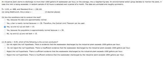 An industrial plant claims to discharge no more than 1000 gallons of wastewater per hour, on the average, into a neighboring lake. An environmental action group decides to monitor the plant, in case this limit is being exceeded. A random sample of 42 hours is selected over a period of a month. The data are unimodal and roughly symmetric. R 1123, s- 688, and Standard Error 106.161 (a) Using StatCrunch, the p-value (3 decimal places) (b) Are the conditions met to conduct this test? O Yes, because the data are approximately normal O Yes, x-bar is nearly normal because n > 30. Therefore, the Central Limit Theorem can be used Yes, np and n(1-p) are both> 15 O Yes, because the population is approximately normal because n > 30 ONo, np and n(1-p) are not both>15. (c) At alpha 0.05, which of the following is the correct conclusion? Do not reject the null hypothesis. There is evidence that the wastewater discharged by the industrial plant exceeds 1000 gallons per hour. O Do not reject the null hypothesis. There is insufficient evidence that the wastewater discharged by the industrial plant exceeds 1000 gallons per hour. O Reject the null hypothesis. There is sufficient evidence that the wastewater discharged by the industrial plant exceeds 1000 gallons per hour. O Reject the null hypothesis. There is insufficient evidence that the wastewater discharged by the industrial plant exceeds 1000 gallons per hour.