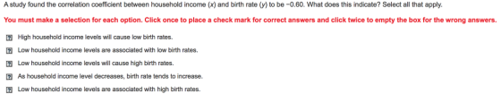 A study found the correlation coefficient between household income (x) and birth rate (y) to be -0.60. What does this indicate? Select al that apply You must make a selection for each option. Click once to place a check mark for correct answers and click twice to empty the box for the wrong answers 囝High household income levels will cause low birth rates. Low household income levels are associated with low birth rates. Low household income levels will cause high birth rates. 2 As household income level decreases, birth rate tends to increase. 2Low household income levels are associated with high birth rates
