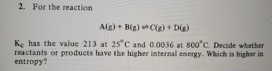 2. For the reaction A(g) + B(g) =C(g) + D(g) Kc has the value 213 at 25°C and 0.0036 at 800°C. Decide whether reactants or pr