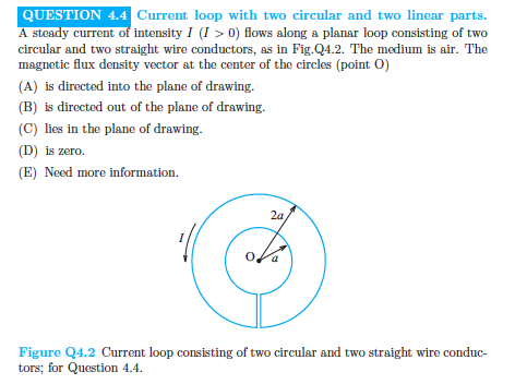 Current loop with two circular and two linear parts QUESTION 4.4C A steady current of intensity I (I> 0) flows along a planar loop consisting of two circular and two straight wire conductors, as in Fig.Q4.2. The medium is air. The magnetic flux density vector at the center of the circles (point O) (A) is directed into the plane of drawing (B) is directed out of the plane of drawing (C) lies in the plane of drawing. (D) is zero. E) Need more information. 2a Figure Q4.2 Current loop consisting of two circular and two straight wire conduc- tors; for Question 4.4