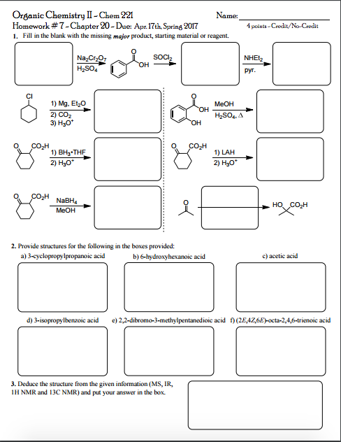 Organic Chemistry II-Chem 221 Homework #7-Chapter 20-Due: Apr 17th, Spring 2017 4 points Credit/No Credit 1. Fill in the blank with the missing major product, starting material or reagent. SOCI Na2Cr20 NHEt H2SO 1) Mg, Et 20 MeOH 2) CO2 H2SO A 3) H30 CO2H 1) BH THF 1) LAH 2) Hao 2) H30 o CO2H NaBH 2. Provide structures for the following in the boxes provided: a) 3-cyclopropylpropanoic acid c) acetic acid b)6-hydroxyhexanoic acid 2,2-dibromo-3-methylpentanedioic acid (2E,4Z,6E octa-2,4,6-trienoic acid 3. Deduce the structure from the given information (MS, IR, iHNMR and 13C NMR) and put your answer in the box.
