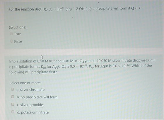For the reaction Ba(OH)2 (s) -- Ba2+ (aq) + 2 OH (aq) a precipitate will form if Q< K. Select one: True False Into a solution