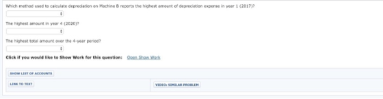 Which method used to calculate depreciation on Machine B reports the highest amount of depreciation expense in year 1 (2017)? The highest amount in year 4 (2020) The highest total amount over the 4-year period? Click if you would like to Show Work for this question: oen Show Work SIMILAR