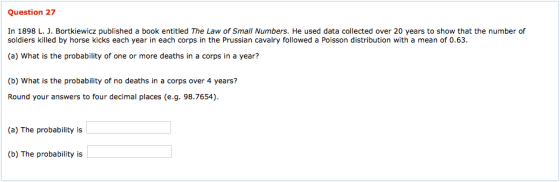 Question 27 In 1898 L. J. Bortkiewicz published a book entitled The Law of Small Numbers. He used data collected over 20 years to show that the number of soldiers killed by horse kicks each year in each corps in the Prussian cavalry followed a Poisson distribution with a mean of 0.63. (a) What is the probability of one or more deaths in a corps in a year? (b) What is the probability of no deaths in a corps over 4 years? Round your answers to four decimal places (e.g. 98.7654) (a) The probability is (b) The probability is