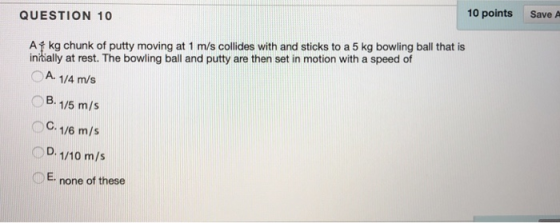 10 points Save A QUESTION 10 Af kg chunk of putty moving at 1 m/s collides with and sticks to a 5 kg bowling ball that is inrially at rest. The bowling ball and putty are then set in motion with a speed of A. 1/4 m/s B. 1/5 m/s C. 1/6 m/s D. 1/10 m/s ○c OE none of these