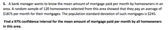 5. A bank manager wants to know the mean amount of mortgage paid per month by homeowners in an area. A random sample of 120 homeowners selected from this area showed that they pay an average of $1875 per month for their mortgages. The population standard deviation of such mortgages is $245. Find a 97% confidence interval for the mean amount of mortgage paid per month by all homeowners in this area.