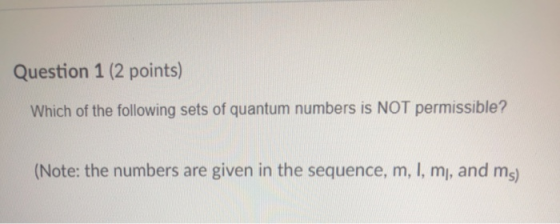 Question 1 (2 points) Which of the following sets of quantum numbers is NOT permissible? (Note: the numbers are given in the