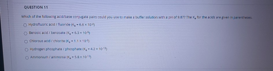 QUESTION 11 Which of the following acid/base conjugate pairs could you use to make a buffer solution with a pH of 9.877 The K