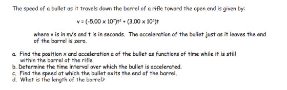 The speed of a bullet as it travels down the barrel of a rifle toward the open end is given by: v-(-5.00 x 107)t2 + (3.00 x 1 jt where v is in m/s and t is in seconds. The acceleration of the bullet just as it leaves the end of the barrel is zero. a. Find the position x and acceleration a of the bullet as functions of time while it is still within the barrel of the rifle. b. Determine the time interval over which the bullet is accelerated c. Find the speed at which the bullet exits the end of the barrel. d. What is the length of the barrel?