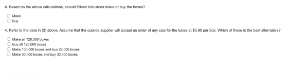 b. Based on the above calculations, should Silven Industries make or buy the boxes? Make Buy 4. Refer to the data in (3) abov