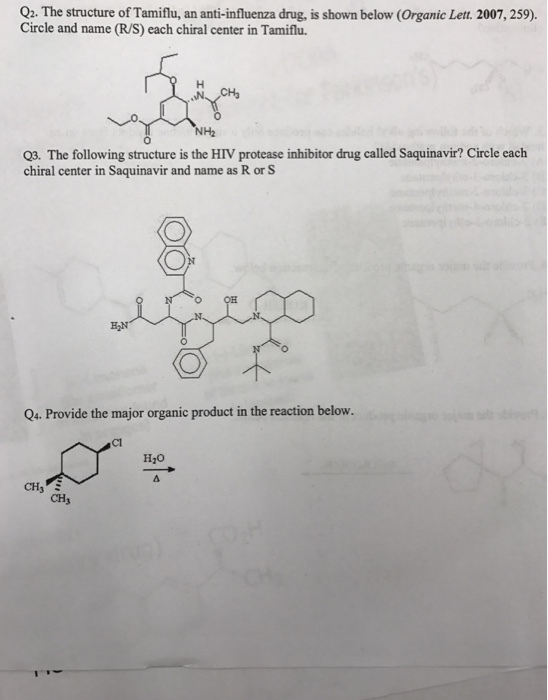 Q2. The structure of Tamiflu, an anti-influenza drug, is shown below (Organic Lett. 2007,25 Circle and name (R/S) each chiral center in Tamiflu CHa NHz Q3·The following structure is the HIV protease inhibitor drug called Saquinavir? Circle each chiral center in Saquinavir and name as R or S O OH Q4. Provide the major organic product in the reaction below. Cl H2o CH3 CH