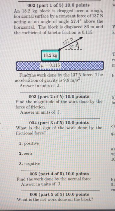 002 (part 1 of 5) 10.0 points An 18.2 kg block is dragged over a rough, horizontal surface by a constant force of 137 N acting at an angle of angle 27.4° above the horizontal. The block is displaced 86 m and V the coefficient of kinetic friction is 0.115. 137 N 27.4 18.2 kg re XXA 0.115 AR Findhthe work done by the 137 N force. The b acceleration of gravity is 9.8 m/s2 . Answer in units of J. 003 (part 2 of 5) 10.0 points Find the magnitude of the work done by the force of friction. b Answer in units of J 004 (part 3 of 5) 10.0 points What is the sign of the work done by thec frictional force? gi 1. positive 2. zero 3. negative 005 (part 4 of 5) 10.0 points Find the work done by the normal force. b) 0. Answer in units of J. en 006 (part 5 of 5) 10.0 points What is the net work done on the block?