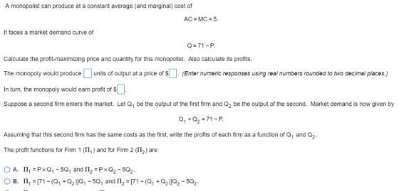 A monopolist can produce at a constant average (and marginal) cost of AC MC 5 It faces a market demand curve of Q-71-P Calculate the profit-maximizing price and quantity for this monopolist. Also calculate its profits. The monopoly would produce units of output at a price of (Enter numeric responses using real numbers rounded to two decimal places.) In turn, the monopoly would earn profit of $ Suppose a second firm enters the market. Let Q1 be the output of the first firm and Q2 be the output of the second. Market demand is now given by Q1+Q2 71-P Assuming that this second firm has the same costs as the first, write the profits of each firm as a function of Q1 and Q2 The profit functions for Firm 1 (111 ) and for Firm 2 (Π2) are ○ A. Π,-Ps Q1-501 and 112-Ps Q2-502