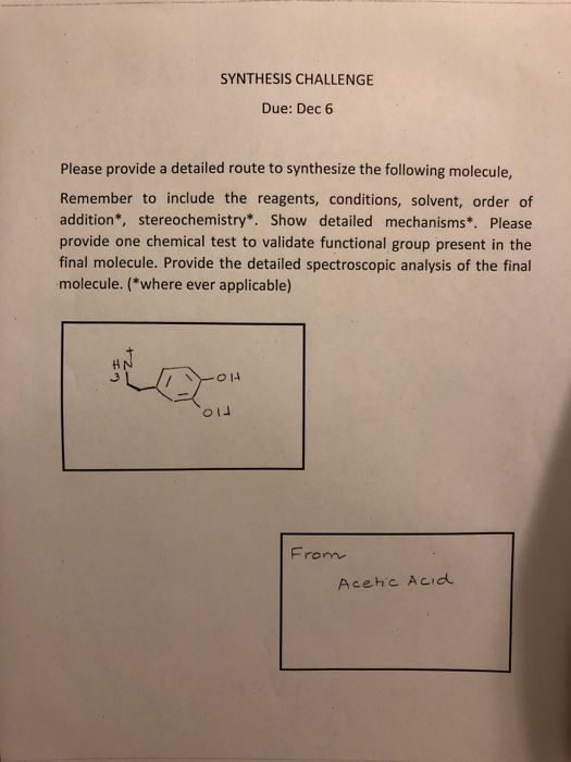 SYNTHESIS CHALLENGE Due: Dec 6 Please provide a detailed route to synthesize the following molecule, Remember to include the reagents, conditions, solvent, order of addition*, stereochemistry*. Show detailed mechanisms*. Please provide one chemical test to validate functional group present in the final molecule. Provide the detailed spectroscopic analysis of the final molecule. (*where ever applicable) Acehic Acid
