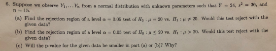 6. Suppose we observe Y,... Yn from a normal distribution with unknown parameters such that Y 24, s2 36, and n 15. (a) Find the rejection region of a level α-0.05 test of H0 : μ-20 vs. H1 : μ * 20. Would this test reject with the given data? (b) Find the rejection region of a level α -0.05 test of Ho : μ < 20 vs. H1 : μ > 20 would this test reject with the given data? (c) Will the p-value for the given data be smaller in part (a) or (b)? Why?