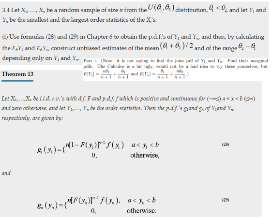 3.4 Let X,, X be a random sample of size n from the U(Q,62) distribution, 6, and let Y, and Yn be the smallest and the largest order statistics of the Xs (i) Use formulas (28) and (29) in Chapter 6 to obtain the p.d.f.s of Y and Y and then, by calculating depending only on Yi and 1,- Part i. (Note: it is not saying to find the joint pdf of Yi and Yn Find their marginal Theorem 13 the EAs and Ee Y construct unbiased estimates of the mean (a + a ) / 2 and of the range θ pdfs. The Calculus is a bit ugly, would not be a bad idea to try these yourselves, but Let Xi,...,X be i.i.d. r.v.s with d.f. F and p.d.f.fwhich is positive and continuous for (-oos) ax<b (soo) and zero otherwise, and let Yı,..., Yx be the order statistics. Then the p.d.f.s giand g ofYand Y respectively, are given by (28) 0 otherwise, and (29) otherwise