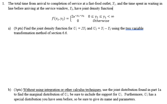 The total time from arrival to completion of service at a fast-food outlet, Y, and the time spent in waiting in line before arriving at the service window, Y, have joint density function 1. fOz.yz) = Otherwise a) (9 pts) Find the joint density function for transformation method of section 6.6 i-2Y; and U.-y-Y; using the mo vanable b) (3pts) Without using integration or other calculus techniques, use the joint distribution found in part la to find the marginal distribution of U; be sure to include the support for Ui. Furthermore, Uj has a special distribution you have seen before, so be sure to give its name and parameters.